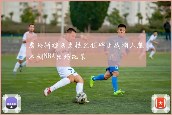 詹姆斯迎历史性里程碑出战湖人魔术创NBA出场纪录
