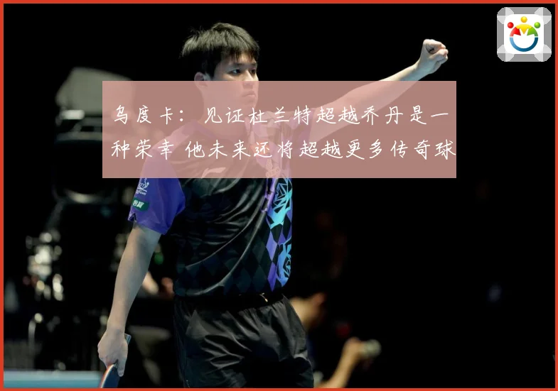 乌度卡：见证杜兰特超越乔丹是一种荣幸 他未来还将超越更多传奇球员