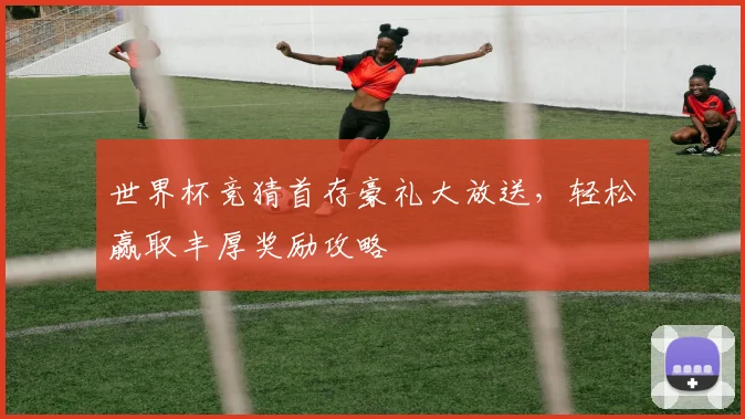 世界杯竞猜首存豪礼大放送，轻松赢取丰厚奖励攻略