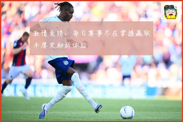 激情竞猜，每日赛事尽在掌握赢取丰厚奖励新体验