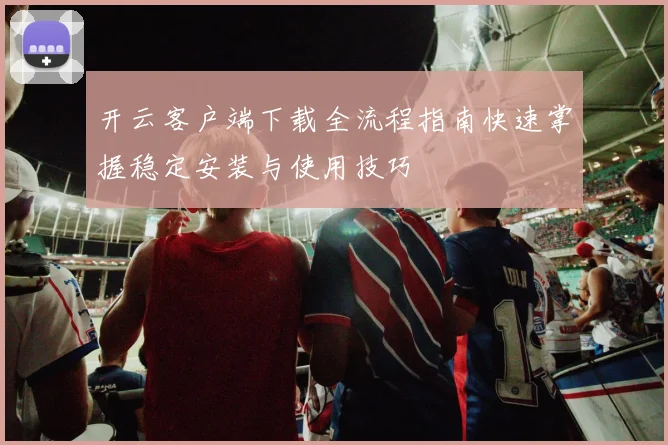 开云客户端下载全流程指南快速掌握稳定安装与使用技巧