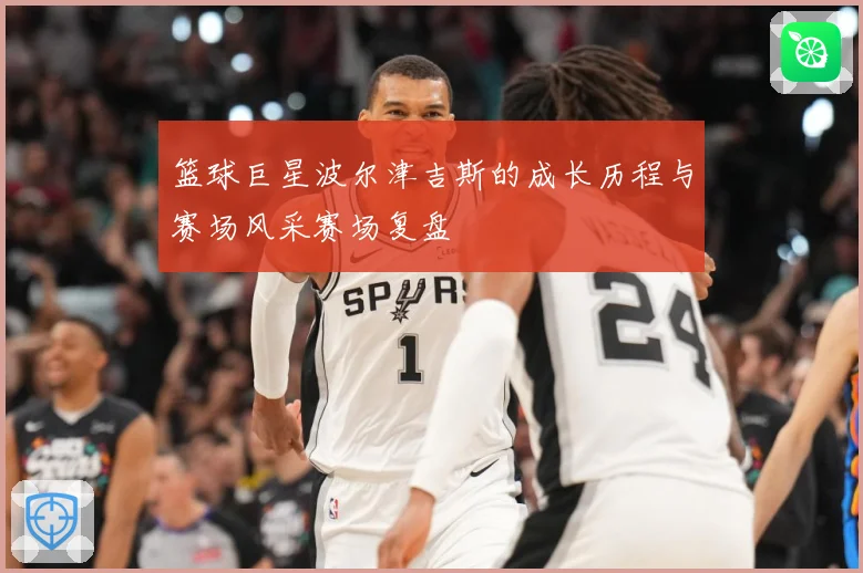 篮球巨星波尔津吉斯的成长历程与赛场风采赛场复盘