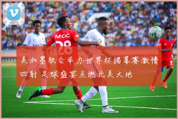 美加墨联合举办世界杯揭幕赛激情四射 足球盛宴点燃北美大地