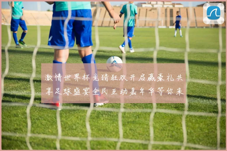 激情世界杯竞猜狂欢开启赢豪礼共享足球盛宴全民互动嘉年华等你来