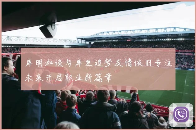 库明加谈与库里追梦友情依旧专注未来开启职业新篇章
