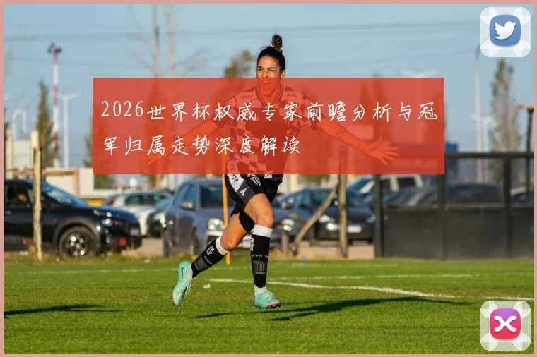 2026世界杯权威专家前瞻分析与冠军归属走势深度解读