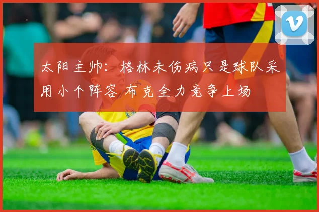 太阳主帅：格林未伤病只是球队采用小个阵容 布克全力竞争上场