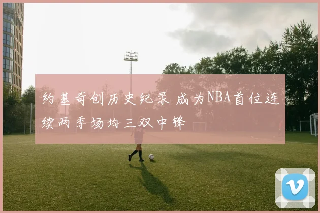 约基奇创历史纪录 成为NBA首位连续两季场均三双中锋