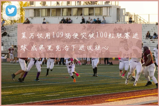 莱万仅用109场便突破100粒联赛进球 成弗里克治下进攻核心