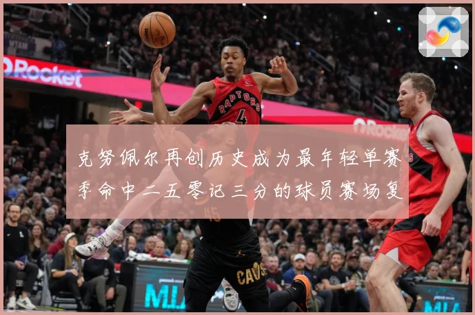 克努佩尔再创历史成为最年轻单赛季命中二五零记三分的球员赛场复盘